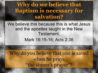 Why do we believe that Baptism is necessary for salvation? We believe this because this is what Jesus and the apostles taught in the New Testament. Mark 16:15-16; Acts 2:38 Why do you believe that one is saved when he prays “the sinner’s prayer”? 