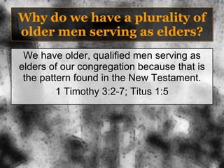 Why do we have a plurality of older men serving as elders? We have older, qualified men serving as elders of our congregation because that is the pattern found in the New Testament. 1 Timothy 3:2-7; Titus 1:5 