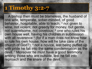 1 Timothy 3:2-7 A bishop then must be blameless, the husband of one wife, temperate, sober-minded, of good behavior, hospitable, able to teach;  3  not given to wine, not violent, not greedy for money, but gentle, not quarrelsome, not covetous;  4  one who rules his own house well, having his children in submission with all reverence  5  (for if a man does not know how to rule his own house, how will he take care of the church of God?);  6  not a novice, lest being puffed up with pride he fall into the same condemnation as the devil.  7  Moreover he must have a good testimony among those who are outside, lest he fall into reproach and the snare of the devil. 