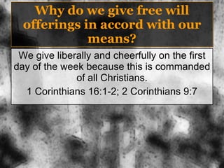 Why do we give free will offerings in accord with our means? We give liberally and cheerfully on the first day of the week because this is commanded of all Christians. 1 Corinthians 16:1-2; 2 Corinthians 9:7 