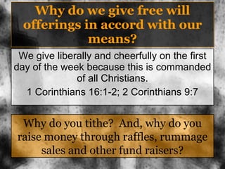 Why do we give free will offerings in accord with our means? We give liberally and cheerfully on the first day of the week because this is commanded of all Christians. 1 Corinthians 16:1-2; 2 Corinthians 9:7 Why do you tithe?  And, why do you raise money through raffles, rummage sales and other fund raisers? 