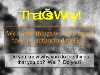 We do the things we do because they are authorized by God! Do you know why you do the things that you do?  Well?  Do you? That’s Why! 
