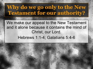 Why do we go only to the New Testament for our authority? We make our appeal to the New Testament and it alone because it contains the mind of Christ, our Lord. Hebrews 1:1-4; Galatians 5:4-6 