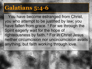 Galatians 5:4-6 You have become estranged from Christ, you who attempt to be justified by law; you have fallen from grace.  5  For we through the Spirit eagerly wait for the hope of righteousness by faith.  6  For in Christ Jesus neither circumcision nor uncircumcision avails anything, but faith working through love. 