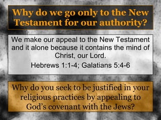Why do we go only to the New Testament for our authority? We make our appeal to the New Testament and it alone because it contains the mind of Christ, our Lord. Hebrews 1:1-4; Galatians 5:4-6 Why do you seek to be justified in your religious practices by appealing to God’s covenant with the Jews? 