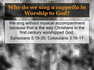 Why do we sing  a cappella  in Worship to God? We sing without musical accompaniment because that is the way Christians in the first century worshipped God. Ephesians 5:19-20; Colossians 3:16-17 