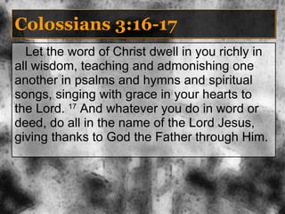 Colossians 3:16-17 Let the word of Christ dwell in you richly in all wisdom, teaching and admonishing one another in psalms and hymns and spiritual songs, singing with grace in your hearts to the Lord.  17  And whatever you do in word or deed, do all in the name of the Lord Jesus, giving thanks to God the Father through Him. 