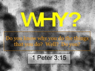 Do you know why you do the things that you do?  Well?  Do you? 1 Peter 3:15 WHY? 