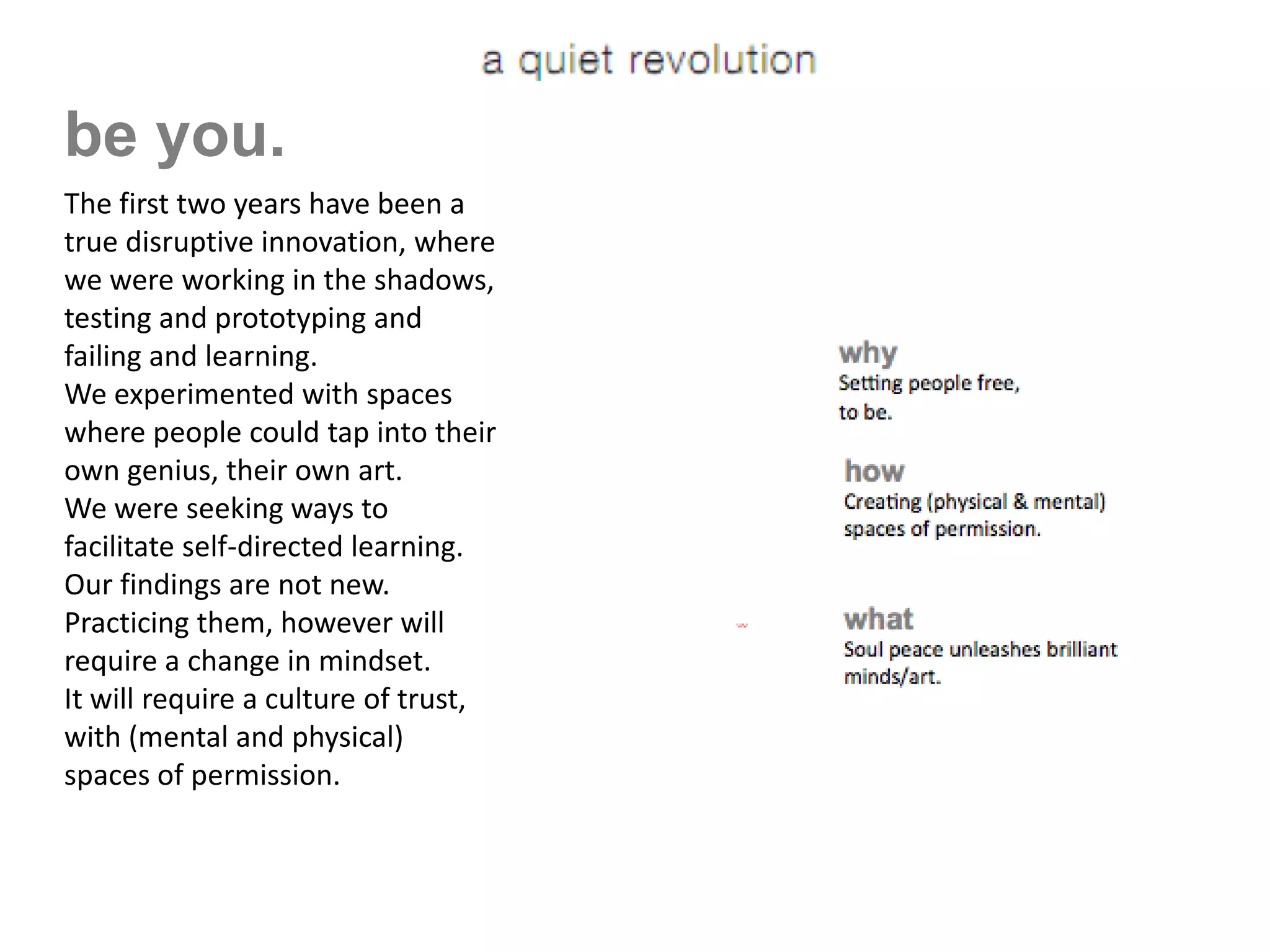 be you.
     The first two years have been a
     true disruptive innovation, where
     we were working in the shadows,
     testing and prototyping and
     failing and learning.
     We experimented with spaces
     where people could tap into their
     own genius, their own art.
     We were seeking ways to
     facilitate self-directed learning.
     Our findings are not new.
     Practicing them, however will
     require a change in mindset.
[a   q u i e t r e v o l u t i o n]
     It will require a culture of trust,
     with (mental and physical)
     spaces of permission.
 