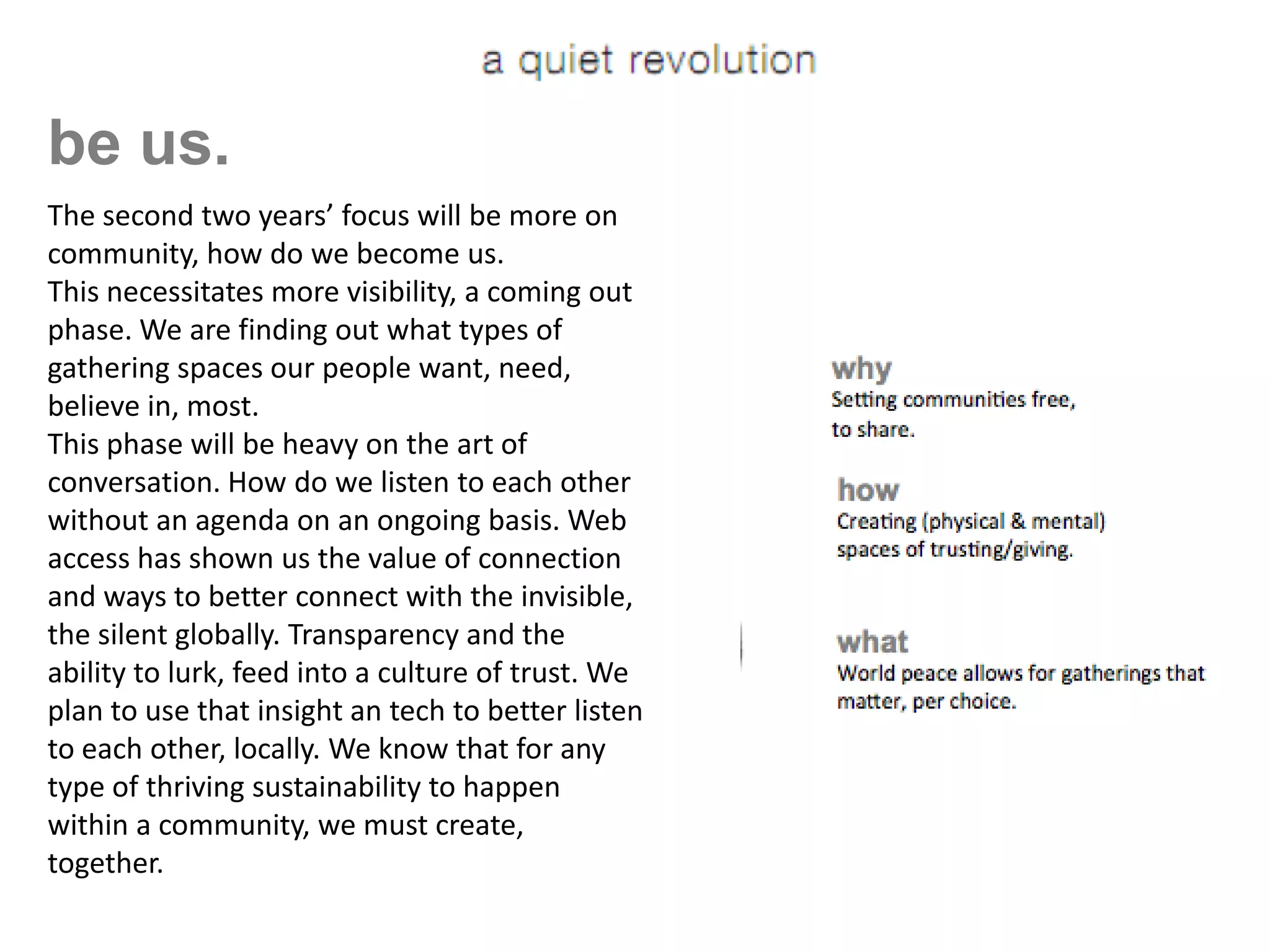 be us.
   The second two years’ focus will be more on
   community, how do we become us.
   This necessitates more visibility, a coming out
   phase. We are finding out what types of
   gathering spaces our people want, need,
   believe in, most.
   This phase will be heavy on the art of
   conversation. How do we listen to each other
   without an agenda on an ongoing basis. Web
   access has shown us the value of connection
   and ways to better connect with the invisible,
   the silent globally. Transparency and the
[a ability ito lurk,rfeed into a culturen] trust. We
    q u e t e v o l u t i o of
   plan to use that insight an tech to better listen
   to each other, locally. We know that for any
   type of thriving sustainability to happen
   within a community, we must create,
   together.
 