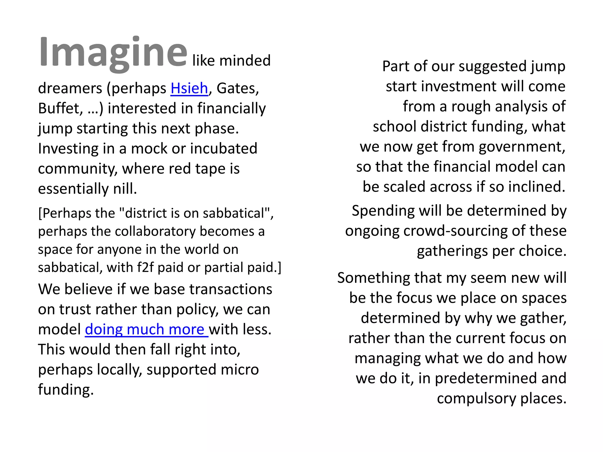 Imagine                    like minded                 Part of our suggested jump
dreamers (perhaps Hsieh, Gates,                         start investment will come
Buffet, …) interested in financially                       from a rough analysis of
jump starting this next phase.                       school district funding, what
Investing in a mock or incubated                    we now get from government,
community, where red tape is                       so that the financial model can
essentially nill.                                   be scaled across if so inclined.
[Perhaps the "district is on sabbatical",         Spending will be determined by
perhaps the collaboratory becomes a              ongoing crowd-sourcing of these
space for anyone in the world on                             gatherings per choice.
sabbatical, with f2f paid or partial paid.]
                                                Something that my seem new will
We believe if we base transactions
                                                 be the focus we place on spaces
on trust rather than policy, we can
                                                   determined by why we gather,
model doing much more with less.
                                                 rather than the current focus on
This would then fall right into,
                                                  managing what we do and how
perhaps locally, supported micro
funding.                                      [a qwe ido t in e v o l u t i o n]
                                                   u e it, r predetermined and
                                                              compulsory places.
 