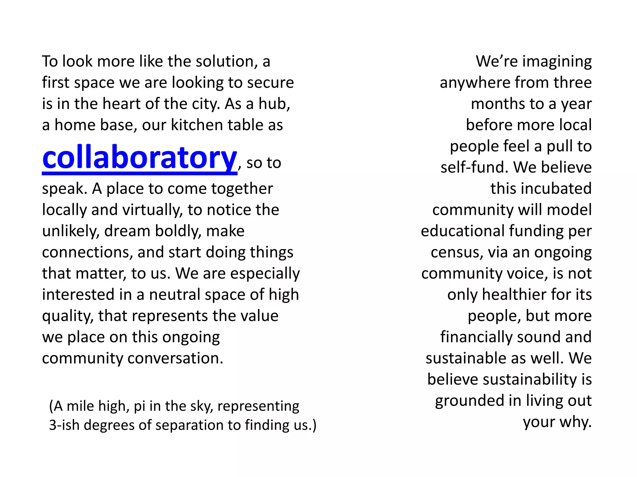 To look more like the solution, a                                  We’re imagining
first space we are looking to secure                         anywhere from three
is in the heart of the city. As a hub,                            months to a year
a home base, our kitchen table as                                before more local
                                                               people feel a pull to
collaboratory, so to                                         self-fund. We believe
speak. A place to come together                                     this incubated
locally and virtually, to notice the                        community will model
unlikely, dream boldly, make                              educational funding per
connections, and start doing things                         census, via an ongoing
that matter, to us. We are especially                     community voice, is not
interested in a neutral space of high                         only healthier for its
quality, that represents the value                               people, but more
we place on this ongoing                                     financially sound and
community conversation.                                    sustainable as well. We
                                                           believe sustainability is
 (A mile high, pi in the sky, representing     [a q u i e t groundedl in living n]
                                                              r e v o u t i o out
 3-ish degrees of separation to finding us.)                              your why.
 