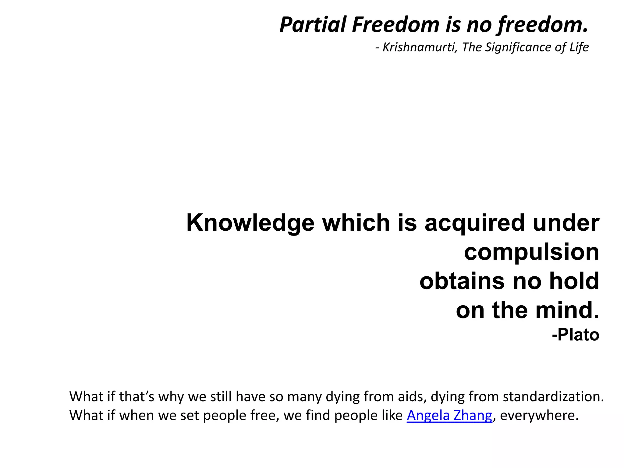 Partial Freedom is no freedom.
                                             - Krishnamurti, The Significance of Life




                 Knowledge which is acquired under
                                       compulsion
                                   obtains no hold
                                      on the mind.
                                                                             -Plato


What if that’s why we still have so many dyingq u i aids, dyingvfrom u t i o n]
                                          [a from e t r e o l standardization.
What if when we set people free, we find people like Angela Zhang, everywhere.
 