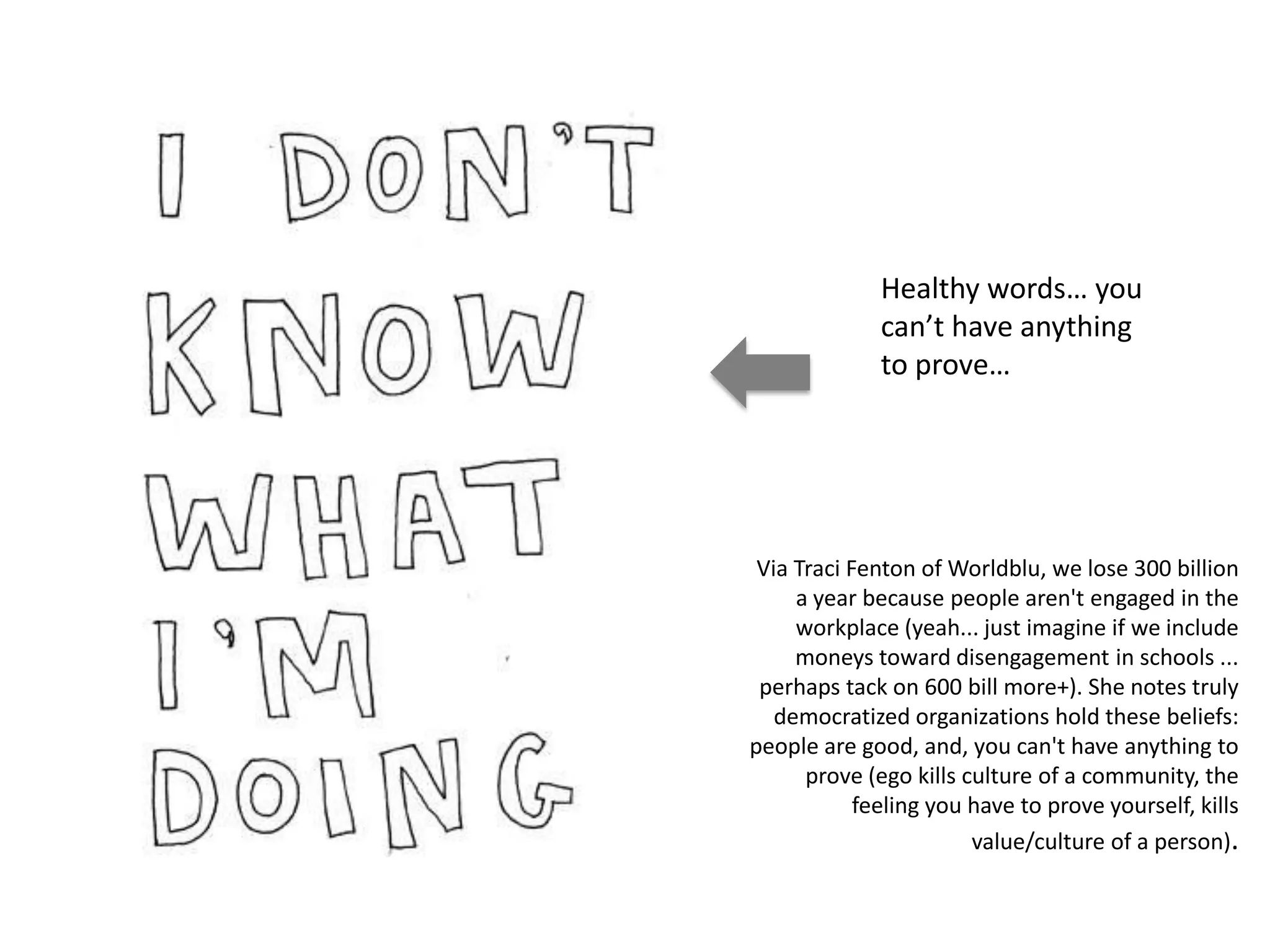 Healthy words… you
                  can’t have anything
                  to prove…




     Via Traci Fenton of Worldblu, we lose 300 billion
         a year because people aren't engaged in the
         workplace (yeah... just imagine if we include
         moneys toward disengagement in schools ...
     perhaps tack on 600 bill more+). She notes truly
       democratized organizations hold these beliefs:
    people are good, and, you can't have anything to
          prove (ego kills culture of a community, the
[a q u i e t r e v o l u t i o n]
                feeling you have to prove yourself, kills
                            value/culture of a person).
 