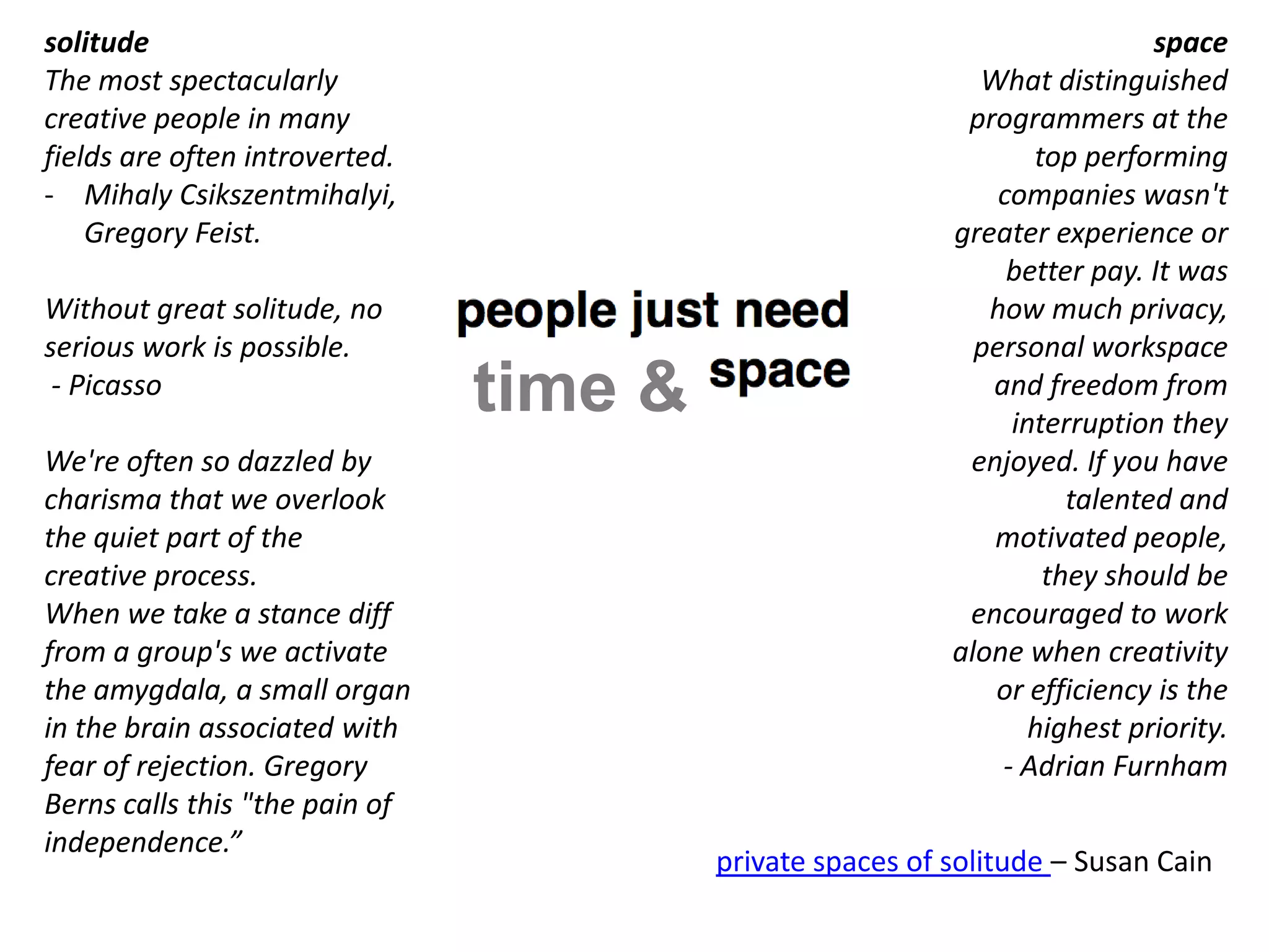 solitude                                                                    space
The most spectacularly                                       What distinguished
creative people in many                                     programmers at the
fields are often introverted.                                     top performing
- Mihaly Csikszentmihalyi,                                     companies wasn't
    Gregory Feist.                                         greater experience or
                                                                better pay. It was
Without great solitude, no                                    how much privacy,
serious work is possible.                                    personal workspace
 - Picasso
                                time &                        and freedom from
                                                                interruption they
We're often so dazzled by                                   enjoyed. If you have
charisma that we overlook                                            talented and
the quiet part of the                                         motivated people,
creative process.                                                  they should be
When we take a stance diff                                  encouraged to work
from a group's we activate                                 alone when creativity
the amygdala, a small organ                                   or efficiency is the
in the brain associated with                                      highest priority.
fear of rejection. Gregory                                     - Adrian Furnham
Berns calls this "the pain of        [a q u i e t r e v o l u t i o n]
independence.”
                                         private spaces of solitude – Susan Cain
 