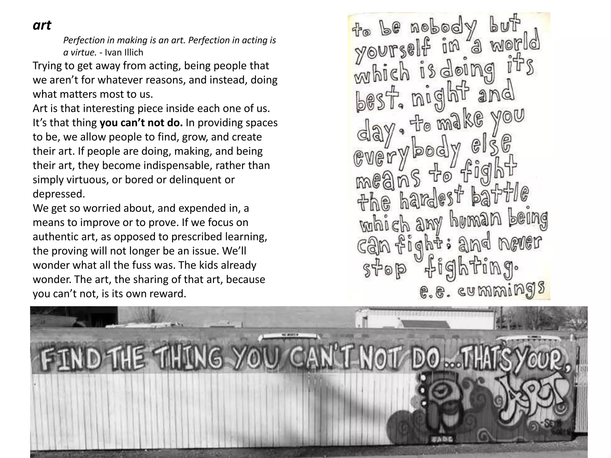 art
      Perfection in making is an art. Perfection in acting is
      a virtue. - Ivan Illich
Trying to get away from acting, being people that
we aren’t for whatever reasons, and instead, doing
what matters most to us.
Art is that interesting piece inside each one of us.
It’s that thing you can’t not do. In providing spaces
to be, we allow people to find, grow, and create
their art. If people are doing, making, and being
their art, they become indispensable, rather than
simply virtuous, or bored or delinquent or
depressed.
We get so worried about, and expended in, a
means to improve or to prove. If we focus on
authentic art, as opposed to prescribed learning,
the proving will not longer be an issue. We’ll
wonder what all the fuss was. The kids already
wonder. The art, the sharing of that art, because
you can’t not, is its own reward.




                                                                [a q u i e t r e v o l u t i o n]
 