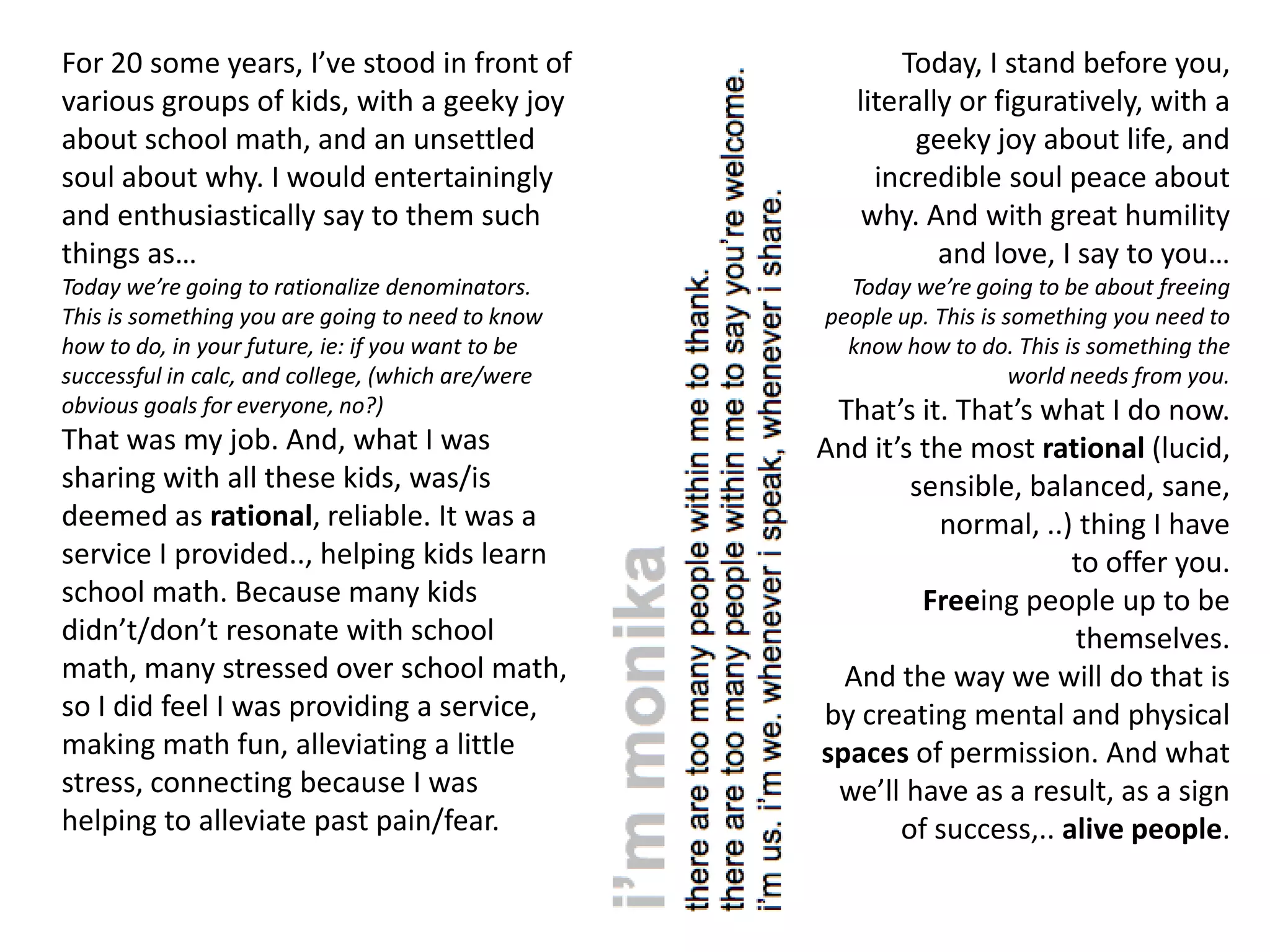 For 20 some years, I’ve stood in front of                 Today, I stand before you,
various groups of kids, with a geeky joy              literally or figuratively, with a
about school math, and an unsettled                         geeky joy about life, and
soul about why. I would entertainingly                  incredible soul peace about
and enthusiastically say to them such                  why. And with great humility
things as…                                                    and love, I say to you…
Today we’re going to rationalize denominators.       Today we’re going to be about freeing
This is something you are going to need to know    people up. This is something you need to
how to do, in your future, ie: if you want to be     know how to do. This is something the
successful in calc, and college, (which are/were                       world needs from you.
obvious goals for everyone, no?)                    That’s it. That’s what I do now.
That was my job. And, what I was                   And it’s the most rational (lucid,
sharing with all these kids, was/is                        sensible, balanced, sane,
deemed as rational, reliable. It was a                        normal, ..) thing I have
service I provided.., helping kids learn                                 to offer you.
school math. Because many kids                              Freeing people up to be
didn’t/don’t resonate with school                                        themselves.
math, many stressed over school math,                And the way we will do that is
so I did feel I was providing a service,           by creating mental and physical
making math fun, alleviating a little              spaces of permission. And what
stress, connecting because I was                    we’ll have as a result, as a sign
helping to alleviate past pain/fear.                      of success,.. alive people.
 