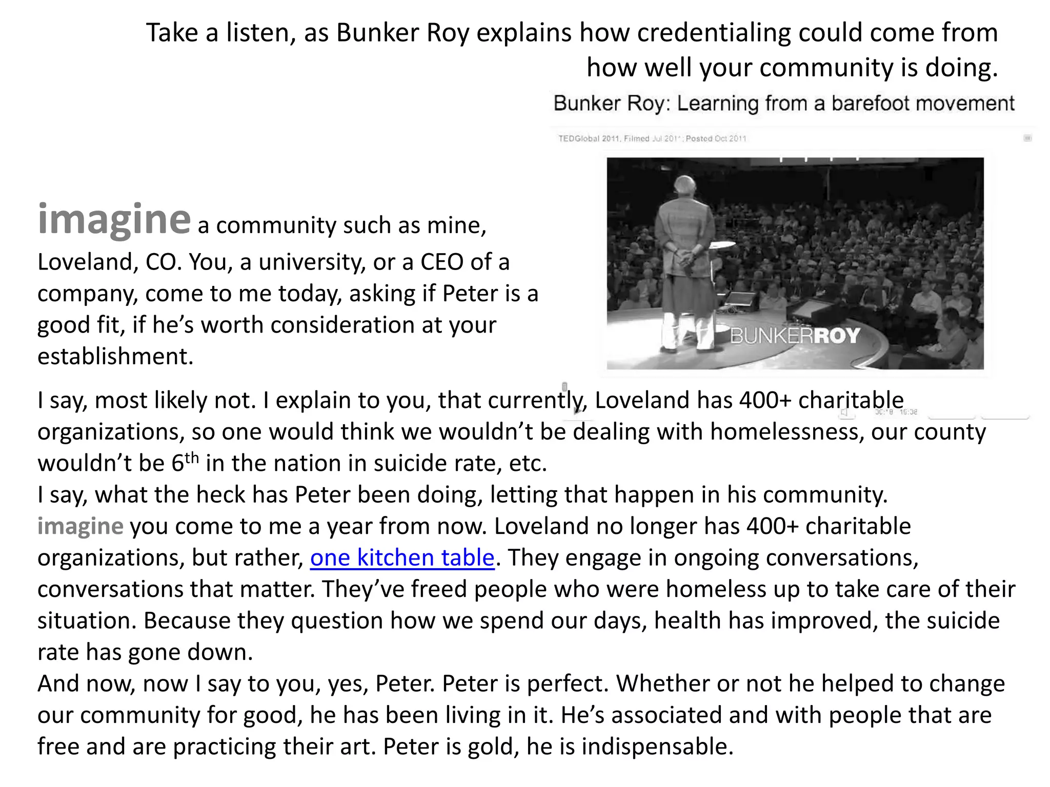 Take a listen, as Bunker Roy explains how credentialing could come from
                                                how well your community is doing.




imagine a community such as mine,
Loveland, CO. You, a university, or a CEO of a
company, come to me today, asking if Peter is a
good fit, if he’s worth consideration at your
establishment.
I say, most likely not. I explain to you, that currently, Loveland has 400+ charitable
organizations, so one would think we wouldn’t be dealing with homelessness, our county
wouldn’t be 6th in the nation in suicide rate, etc.
I say, what the heck has Peter been doing, letting that happen in his community.
imagine you come to me a year from now. Loveland no longer has 400+ charitable
organizations, but rather, one kitchen table. They engage in ongoing conversations,
conversations that matter. They’ve freed people who were homeless up to take care of their
situation. Because they question how we spend our days, health has improved, the suicide
rate has gone down.
And now, now I say to you, yes, Peter. Peter is perfect. Whether or notvhe helped to change
                                                     [a q u i e t r e o l u t i o n]
our community for good, he has been living in it. He’s associated and with people that are
free and are practicing their art. Peter is gold, he is indispensable.
 