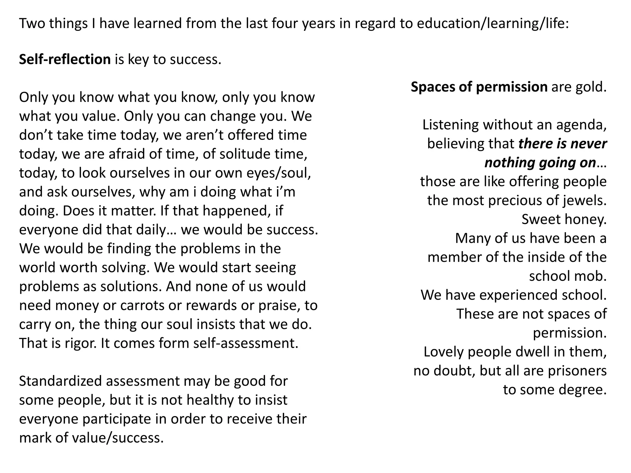 Two things I have learned from the last four years in regard to education/learning/life:

Self-reflection is key to success.
                                                              Spaces of permission are gold.
Only you know what you know, only you know
what you value. Only you can change you. We
                                                                Listening without an agenda,
don’t take time today, we aren’t offered time
                                                                  believing that there is never
today, we are afraid of time, of solitude time,
                                                                           nothing going on…
today, to look ourselves in our own eyes/soul,
                                                                those are like offering people
and ask ourselves, why am i doing what i’m
                                                                  the most precious of jewels.
doing. Does it matter. If that happened, if
                                                                                  Sweet honey.
everyone did that daily… we would be success.
                                                                       Many of us have been a
We would be finding the problems in the
                                                                  member of the inside of the
world worth solving. We would start seeing
                                                                                   school mob.
problems as solutions. And none of us would
                                                                We have experienced school.
need money or carrots or rewards or praise, to
                                                                       These are not spaces of
carry on, the thing our soul insists that we do.
                                                                                    permission.
That is rigor. It comes form self-assessment.
                                                                 Lovely people dwell in them,
                                                               no doubt, but all are prisoners
Standardized assessment may be good for
                                                                              to some degree.
some people, but it is not healthy to insist
everyone participate in order to receive their
mark of value/success.
 