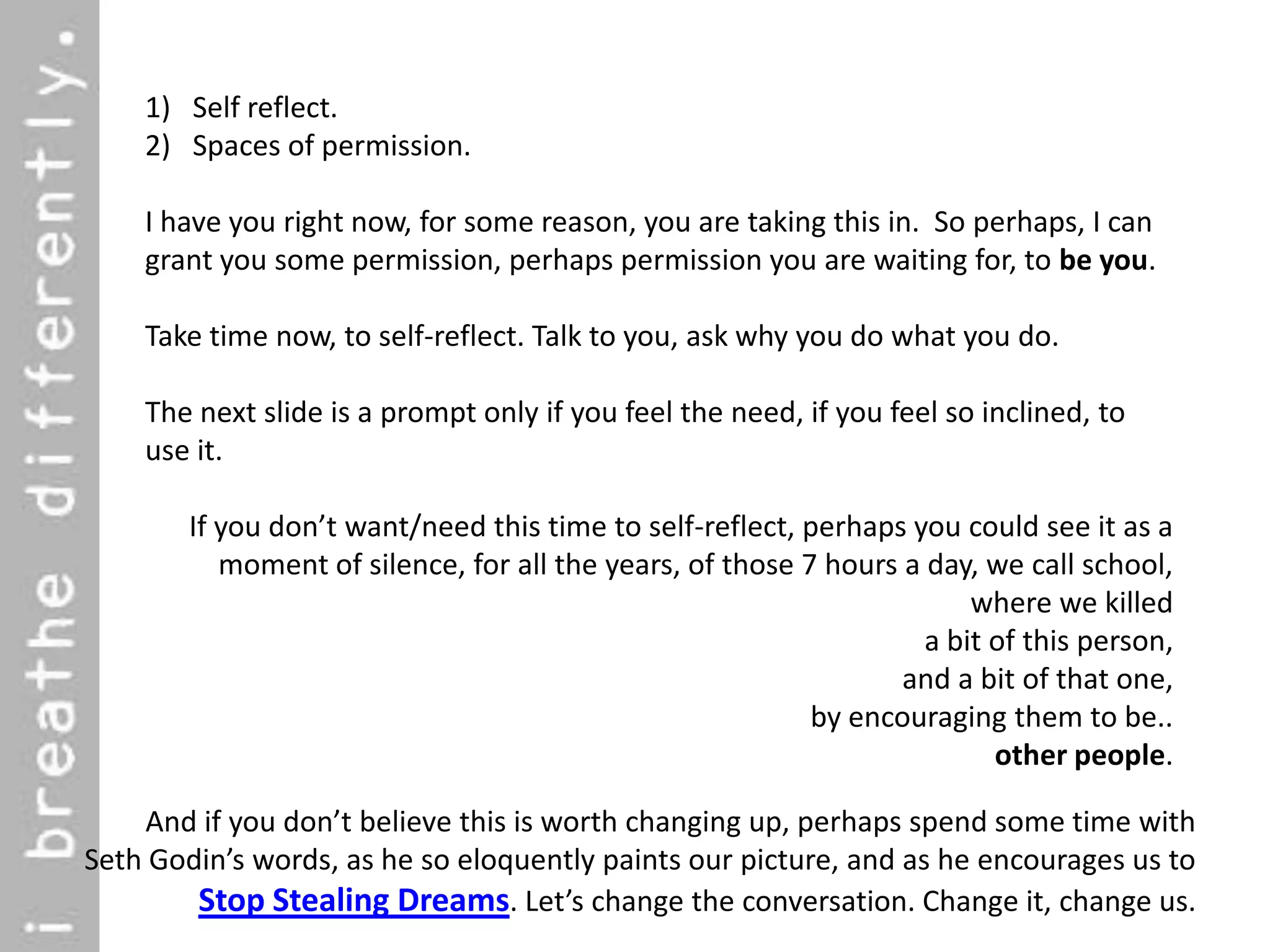 1) Self reflect.
    2) Spaces of permission.

    I have you right now, for some reason, you are taking this in. So perhaps, I can
    grant you some permission, perhaps permission you are waiting for, to be you.

    Take time now, to self-reflect. Talk to you, ask why you do what you do.

    The next slide is a prompt only if you feel the need, if you feel so inclined, to
    use it.

        If you don’t want/need this time to self-reflect, perhaps you could see it as a
           moment of silence, for all the years, of those 7 hours a day, we call school,
                                                                        where we killed
                                                                    a bit of this person,
                                                                  and a bit of that one,
                                                           by encouraging them to be..
                                                                          other people.

    And if you don’t believe this is worth changing up, perhaps spend some time with
Seth Godin’s words, as he so eloquently paints our picture, and as he encourages us to
        Stop Stealing Dreams. Let’s change the conversation. Change it, change us.
 