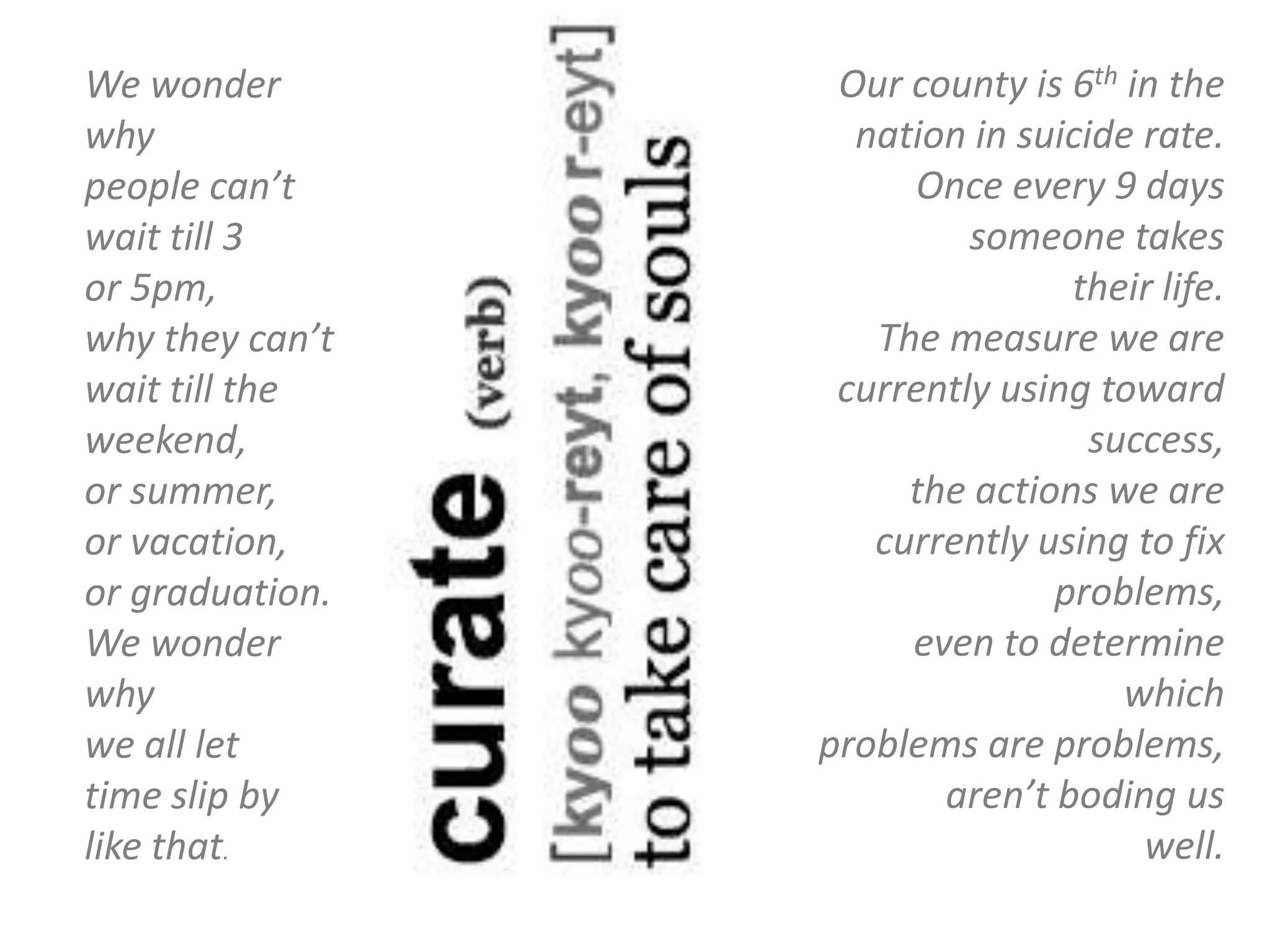 We wonder         Our county is 6th in the
why                nation in suicide rate.
people can’t          Once every 9 days
wait till 3               someone takes
or 5pm,                         their life.
why they can’t      The measure we are
wait till the     currently using toward
weekend,                          success,
or summer,            the actions we are
or vacation,        currently using to fix
or graduation.                 problems,
We wonder             even to determine
why                                 which
we all let       problems are problems,
time slip by            aren’t boding us
like that.                           well.
 