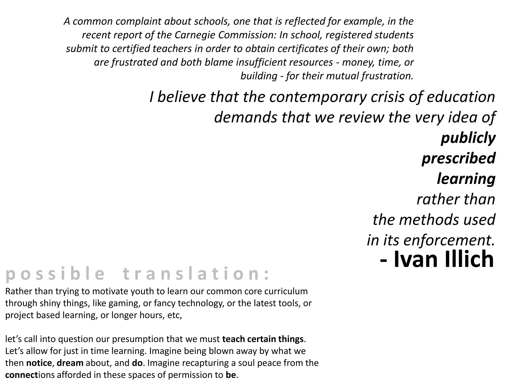 A common complaint about schools, one that is reflected for example, in the
                   recent report of the Carnegie Commission: In school, registered students
               submit to certified teachers in order to obtain certificates of their own; both
                      are frustrated and both blame insufficient resources - money, time, or
                                                       building - for their mutual frustration.
                                     I believe that the contemporary crisis of education
                                                demands that we review the very idea of
                                                                                 publicly
                                                                              prescribed
                                                                                learning
                                                                             rather than
                                                                     the methods used
                                                                    in its enforcement.

possible translation:
                                                                                       - Ivan Illich
Rather than trying to motivate youth to learn our common core curriculum
through shiny things, like gaming, or fancy technology, or the latest tools, or
project based learning, or longer hours, etc,

let’s call into question our presumption that we must teach certain things.
Let’s allow for just in time learning. Imagine being blown away by what we
then notice, dream about, and do. Imagine recapturing a soul peace from the
connections afforded in these spaces of permission to be.
 