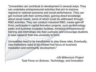 &quot;Universities can contribute to development in several ways. They can undertake entrepreneurial activities that aim to improve regional or national economic and social performance. They can get involved with their communities, gaining direct knowledge about social needs, some of which could be addressed through R&D activities. They can conduct industrial R&D; create spin-off firms; participate in capital formation projects, such as technology parks and business incubator facilities; introduce entrepreneurial training and internships into their curricula; and encourage students to take research from the university to firms.  Universities need to be transformed to play these roles. Eventually, new institutions need to be created that focus on business incubation and community development.&quot; -UN Millennium Project    Task Force on Science, Technology, and Innovation                                                                                                                                        