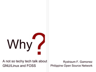 Why A not so techy tech talk about GNU/Linux and FOSS Rystraum F. Gamonez Philippine Open Source Network ? 