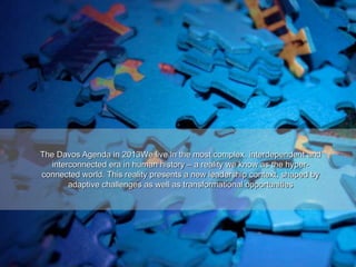 The Davos Agenda in 2013We live in the most complex, interdependent and
interconnected era in human history – a reality we know as the hyper-
connected world. This reality presents a new leadership context, shaped by
adaptive challenges as well as transformational opportunities
 