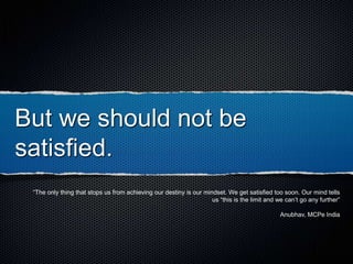 But we should not be
satisfied.
“The only thing that stops us from achieving our destiny is our mindset. We get satisfied too soon. Our mind tells
us “this is the limit and we can’t go any further”
Anubhav, MCPe India
 