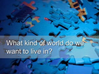 What kind of world do we
want to live in?
 