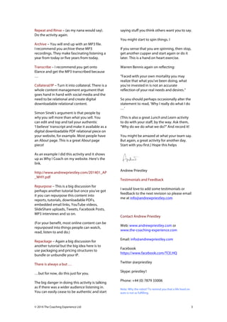 !
Repeat and Rinse – (as my nana would say).
Do the activity again.

saying stuff you think others want you to say.
You might start to spin things. I

Archive – You will end up with an MP3 file.
I recommend you archive these MP3
recordings. They make fascinating listening a
year from today or five years from today.
Transcribe – I recommend you get onto
Elance and get the MP3 transcribed because
…
Collateral/IP – Turn it into collateral. There is a
whole content management argument that
goes hand in hand with social media and the
need to be relational and create digital
downloadable relational content.
Simon Sinek’s argument is that people by
why you sell more than what you sell. You
can edit and top and tail your authentic
‘I believe’ transcript and make it available as a
digital downloadable PDF relational piece on
your website, for example. Most people have
an About page. This is a great About page
piece!

If you sense that you are spinning, then stop,
get another cupper and start again or do it
later. This is a hand on heart exercise.
Warren Bennis again on reflecting:
“Faced with your own mortality you may
realize that what you’ve been doing, what
you’re invested in is not an accurate
reflection of your real needs and desires.”
So you should perhaps occasionally alter the
statement to read, ‘Why I really do what I do
…’
(This is also a great Lunch and Learn activity
to do with your staff, by the way. Ask them,
“Why do we do what we do?” And record it!
You might be amazed at what your team say.
But again, a great activity for another day.
Start with you first.) Hope this helps

As an example I did this activity and it shows
up as Why I Coach on my website. Here’s the
link.
http://www.andrewpriestley.com/201401_AP
_WHY.pdf
Repurpose – This is a big discussion for
perhaps another tutorial but once you’ve got
it you can repurpose this content into
reports, tutorials, downloadable PDFs,
embedded email links, YouTube videos,
SlideShare uploads, Tweets, Facebook Posts,
MP3 interviews and so on.
(For your benefit, most online content can be
repurposed into things people can watch,
read, listen to and do.)
Repackage – Again a big discussion for
another tutorial but the big idea here is to
use packaging and pricing structures to
bundle or unbundle your IP.
There is always a but …
…but for now, do this just for you.
The big danger in doing this activity is talking
as if there was a wider audience listening in.
You can easily cease to be authentic and start

© 2014 The Coaching Experience Ltd

Andrew Priestley
Testimonials and Feedback
I would love to add some testimonials or
feedback to the next revision so please email
me at info@andrewpriestley.com

Contact Andrew Priestley
Web: www.andrewpriestley.com or
www.the-coaching-experience.com
Email: info@andrewpriestley.com
Facebook
https://www.facebook.com/TCE.HQ
Twitter @arpriestley
Skype: priestley1
Phone: +44 (0) 7879 33006
Note: Why the robot? To remind you that a life lived on
auto is not as fulfilling.

3

 