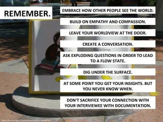REMEMBER.	
  

EMBRACE	
  HOW	
  OTHER	
  PEOPLE	
  SEE	
  THE	
  WORLD.	
  
BUILD	
  ON	
  EMPATHY	
  AND	
  COMPASSION.	
  
LEAVE	
  YOUR	
  WORLDVIEW	
  AT	
  THE	
  DOOR.	
  
CREATE	
  A	
  CONVERSATION.	
  
ASK	
  EXPLODING	
  QUESTIONS	
  IN	
  ORDER	
  TO	
  LEAD	
  
TO	
  A	
  FLOW	
  STATE.	
  
DIG	
  UNDER	
  THE	
  SURFACE.	
  
AT	
  SOME	
  POINT	
  YOU	
  GET	
  YOUR	
  INSIGHTS.	
  BUT	
  
YOU	
  NEVER	
  KNOW	
  WHEN.	
  
DON‘T	
  SACRIFICE	
  YOUR	
  CONNECTION	
  WITH	
  
YOUR	
  INTERVIEWEE	
  WITH	
  DOCUMENTATION.	
  

h9ps://secure.ﬂickr.com/photos/susiepie/58339356/	
  

 
