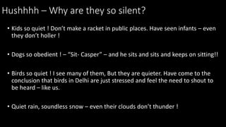 Hushhhh C Why are they so silent?
? Kids so quiet ! Dont make a racket in public places. Have seen infants C even
they dont holler !
? Dogs so obedient ! C Sit- Casper C and he sits and sits and keeps on sitting!!
? Birds so quiet ! I see many of them, But they are quieter. Have come to the
conclusion that birds in Delhi are just stressed and feel the need to shout to
be heard C like us.
? Quiet rain, soundless snow C even their clouds dont thunder !
 