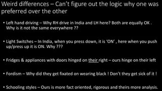 Weird differences C Cant figure out the logic why one was
preferred over the other
? Left hand driving C Why RH drive in India and LH here? Both are equally OK .
Why is it not the same everywhere ??
? Light Switches C In India, when you press down, it is ON , here when you push
up/press up it is ON. Why ???
? Fridges & appliances with doors hinged on their right C ours hinge on their left
? Fordism C Why did they get fixated on wearing black ! Dont they get sick of it !
? Schooling styles C Ours is more fact oriented, rigorous and theirs more analysis.
 