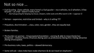Not so nice 
? Fuel Guzzling - Every vehicle, every homes a fuel guzzler C no e-vehicles, no 2 wheelers. A few
bicycles C as a fad C doesnt really count.
? But fuel guzzling for keeping my house, showers, toilet seats and office warm is OK C I approve ?
? Verizon C expensive, restrictive and limited C why is it selling ???
? Prejudices, discrimination .class, color, race, genderthey are equally bad.
? Broken families.
? The burden on women C Emancipated (translation C earning & able to move freely) but
burdened C children /home /finances /being seen as professional /being thin / being attractive
/being emancipated.
? Pro-business rules, taxes, politics C skewed democracy.
? Some still ask C does India have snake charmers & do we travel on elephants !
 