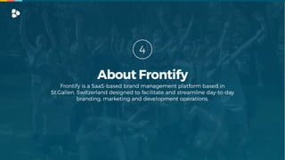 Frontify is a SaaS-based brand management platform based in
St.Gallen, Switzerland designed to facilitate and streamline day-to-day
branding, marketing and development operations.
4
About Frontify
 