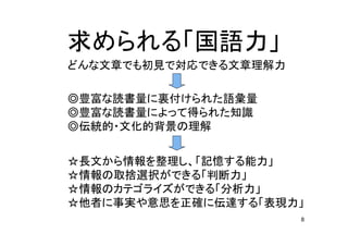 8
求 国語力
文章 初見 対応 文章理解力
豊富 読書量 裏付 語彙量
豊富 読書量 得 知識
伝統的 文化的背景 理解
長文 情報 整理 記憶 能力
情報 取捨選択 判断力
情報 分析力
他者 事実 意思 正確 伝達 表現力
 