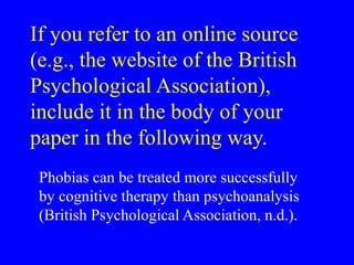 If you refer to an online source
(e.g., the website of the British
Psychological Association),
include it in the body of your
paper in the following way.
Phobias can be treated more successfully
by cognitive therapy than psychoanalysis
(British Psychological Association, n.d.).
 