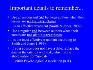 Important details to remember...
• Use an ampersand (&) between authors when their
names are within parentheses.
. . . is an effective treatment (Smith & Jones, 2009).
• Use a regular and between authors when their
names are not within parentheses.
. . . is the most effective treatment according to
Smith and Jones (1999).
• If your source does not have a date, replace the
date in the citation with n.d., which is the
abbreviation for “no date.”
. . . British Psychological Association (n.d.).
 