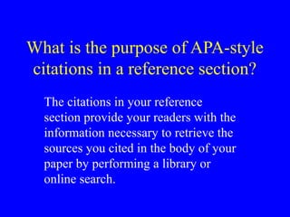 What is the purpose of APA-style
citations in a reference section?
The citations in your reference
section provide your readers with the
information necessary to retrieve the
sources you cited in the body of your
paper by performing a library or
online search.
 