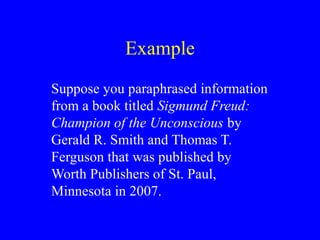 Example
Suppose you paraphrased information
from a book titled Sigmund Freud:
Champion of the Unconscious by
Gerald R. Smith and Thomas T.
Ferguson that was published by
Worth Publishers of St. Paul,
Minnesota in 2007.
 