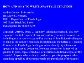 HOW AND WHY TO WRITE APA-STYLE CITATIONS
Author Contact Information:
Dr. Drew C. Appleby
IUPUI Department of Psychology
402 North Blackford Street
Indianapolis, IN 46202-3275
Copyright 2010 by Drew C. Appleby. All rights reserved. You may
reproduce multiple copies of this material for your own personal use,
including use in your classes and/or sharing with individual colleagues
as long as the author’s name and institution and the Office of Teaching
Resources in Psychology heading or other identifying information
appear on the copied document. No other permission is implied or
granted to print, copy, reproduce, or distribute additional copies of this
material. Anyone who wishes to produce copies for purposes other
than those specified above must obtain the permission of the author.
 