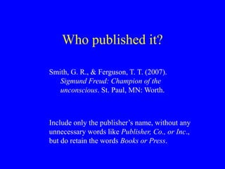 Who published it?
Smith, G. R., & Ferguson, T. T. (2007).
Sigmund Freud: Champion of the
unconscious. St. Paul, MN: Worth.
Include only the publisher’s name, without any
unnecessary words like Publisher, Co., or Inc.,
but do retain the words Books or Press.
 