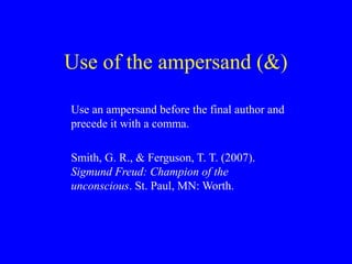 Use of the ampersand (&)
Use an ampersand before the final author and
precede it with a comma.
Smith, G. R., & Ferguson, T. T. (2007).
Sigmund Freud: Champion of the
unconscious. St. Paul, MN: Worth.
 
