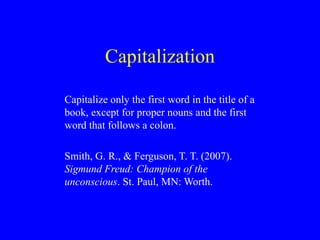 Capitalization
Capitalize only the first word in the title of a
book, except for proper nouns and the first
word that follows a colon.
Smith, G. R., & Ferguson, T. T. (2007).
Sigmund Freud: Champion of the
unconscious. St. Paul, MN: Worth.
 