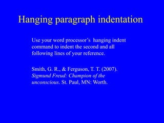 Hanging paragraph indentation
Use your word processor’s hanging indent
command to indent the second and all
following lines of your reference.
Smith, G. R., & Ferguson, T. T. (2007).
Sigmund Freud: Champion of the
unconscious. St. Paul, MN: Worth.
 