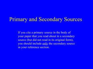 Primary and Secondary Sources
If you cite a primary source in the body of
your paper that you read about in a secondary
source (but did not read in its original form),
you should include only the secondary source
in your reference section.
 