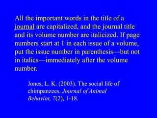 All the important words in the title of a
journal are capitalized, and the journal title
and its volume number are italicized. If page
numbers start at 1 in each issue of a volume,
put the issue number in parenthesis—but not
in italics—immediately after the volume
number.
Jones, L. K. (2003). The social life of
chimpanzees. Journal of Animal
Behavior, 7(2), 1-18.
 