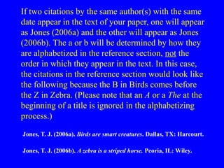 If two citations by the same author(s) with the same
date appear in the text of your paper, one will appear
as Jones (2006a) and the other will appear as Jones
(2006b). The a or b will be determined by how they
are alphabetized in the reference section, not the
order in which they appear in the text. In this case,
the citations in the reference section would look like
the following because the B in Birds comes before
the Z in Zebra. (Please note that an A or a The at the
beginning of a title is ignored in the alphabetizing
process.)
Jones, T. J. (2006a). Birds are smart creatures. Dallas, TX: Harcourt.
Jones, T. J. (2006b). A zebra is a striped horse. Peoria, IL: Wiley.
 